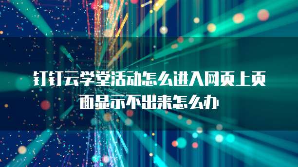 钉钉云学堂活动怎么进入网页上页面显示不出来怎么办