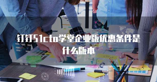 钉钉51cto学堂企业版优惠条件是什么版本