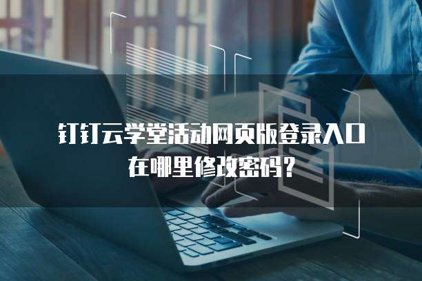  钉钉云学堂活动网页版登录入口在哪里修改密码？