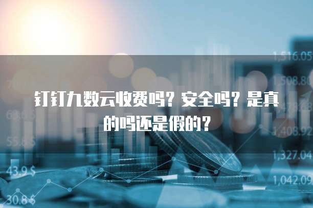 钉钉九数云收费吗?安全吗?是真的吗还是假的?
