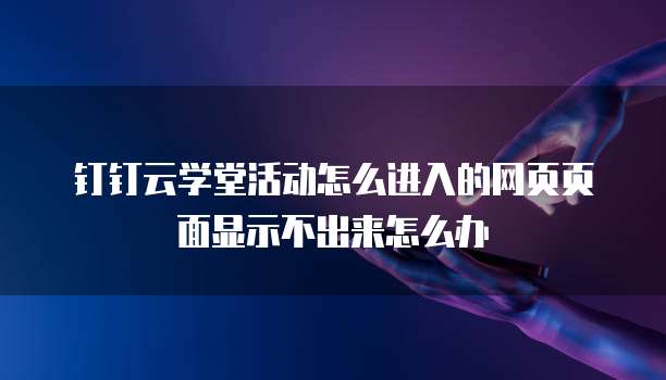 钉钉云学堂活动怎么进入的网页页面显示不出来怎么办