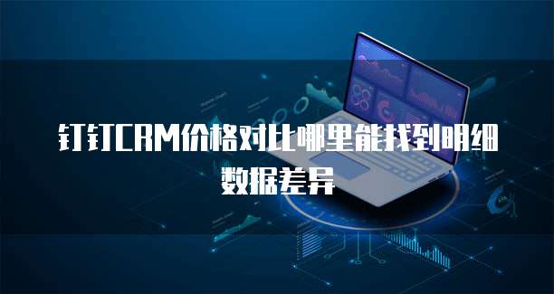 钉钉CRM价格对比哪里能找到明细数据差异