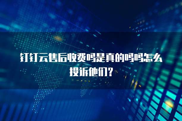 钉钉云售后收费吗是真的吗吗怎么投诉他们？