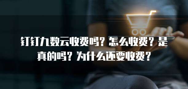 钉钉九数云收费吗?怎么收费?是真的吗?为什么还要收费?