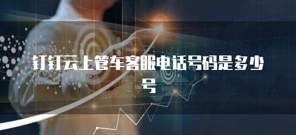 钉钉云上管车客服电话号码是多少号