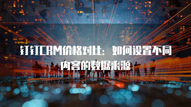 钉钉CRM价格对比:如何设置不同内容的数据来源