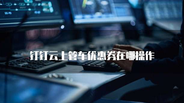 钉钉云上管车优惠券在哪操作