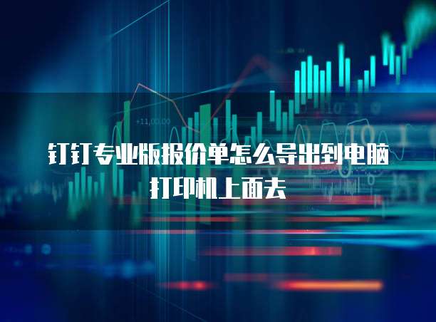 钉钉专业版报价单怎么导出到电脑打印机上面去