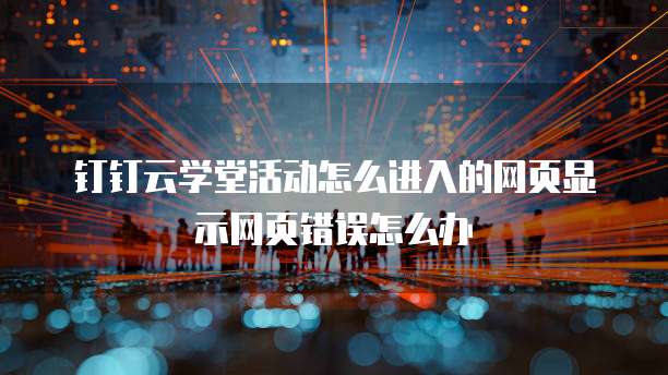 钉钉云学堂活动怎么进入的网页显示网页错误怎么办