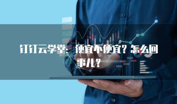 钉钉云学堂:便宜不便宜?怎么回事儿?