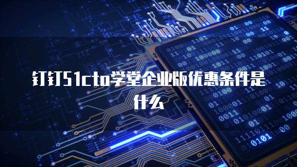 钉钉51cto学堂企业版优惠条件是什么