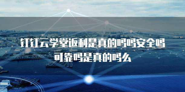 钉钉云学堂返利是真的吗吗安全吗可靠吗是真的吗么