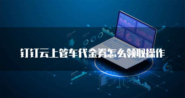 钉钉云上管车代金券怎么领取操作
