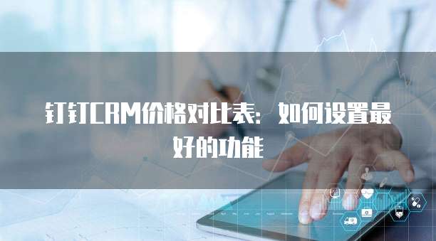 钉钉CRM价格对比表:如何设置最好的功能