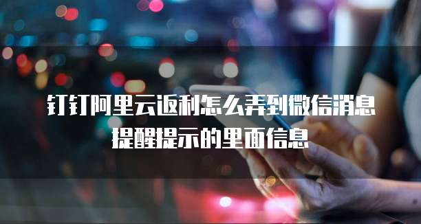 钉钉阿里云返利怎么弄到微信消息提醒提示的里面信息