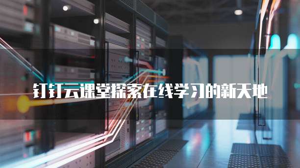 钉钉云课堂探索在线学习的新天地