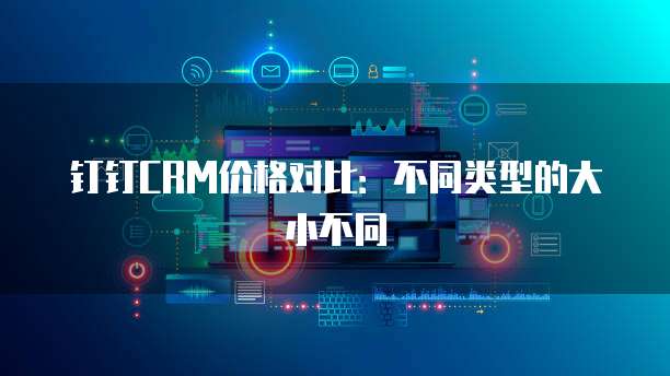 钉钉CRM价格对比:不同类型的大小不同
