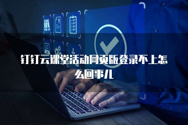 钉钉云课堂活动网页版登录不上怎么回事儿
