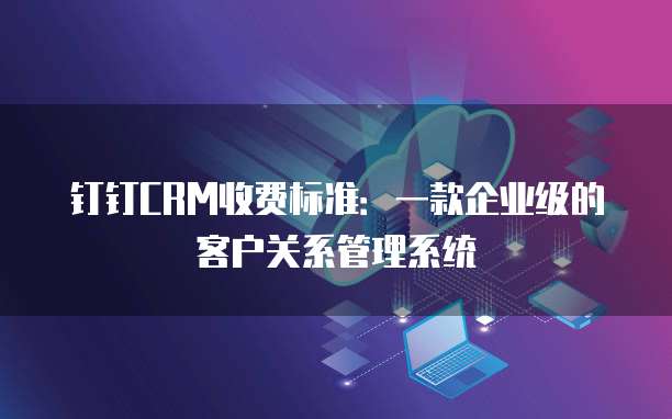 钉钉CRM收费标准:一款企业级的客户关系管理系统