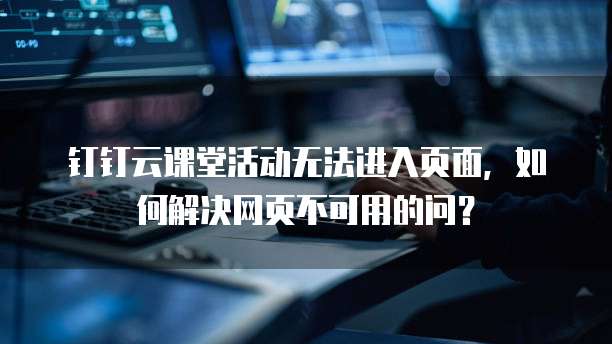 钉钉云课堂活动无法进入页面,如何解决网页不可用的问?