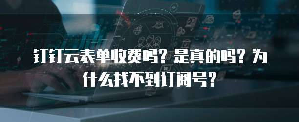钉钉云表单收费吗？是真的吗？为什么找不到订阅号？