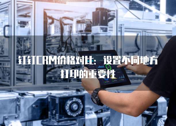 钉钉CRM价格对比:设置不同地方打印的重要性