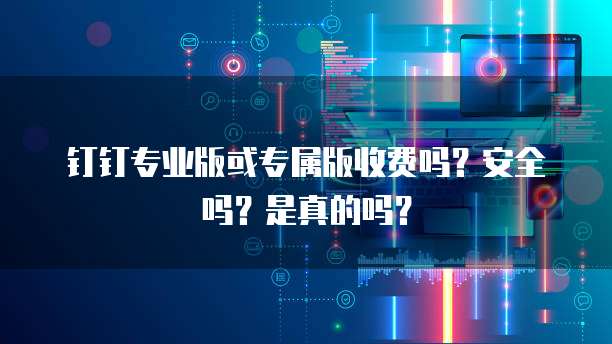 钉钉专业版或专属版收费吗?安全吗?是真的吗?