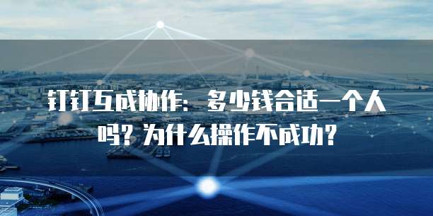 钉钉互成协作:多少钱合适一个人吗?为什么操作不成功?
