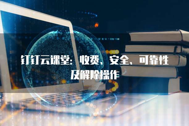 钉钉云课堂:收费、安全、可靠性及解除操作