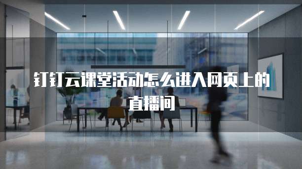 钉钉云课堂活动怎么进入网页上的直播间