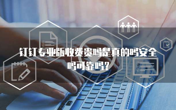 钉钉专业版收费贵吗是真的吗安全吗可靠吗?