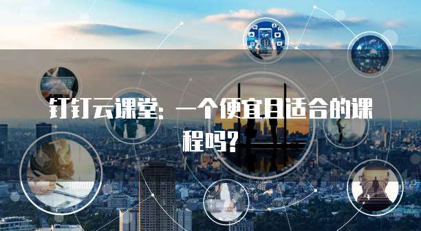 钉钉云课堂: 一个便宜且适合的课程吗?