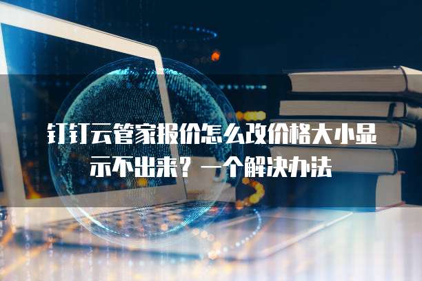 钉钉云管家报价怎么改价格大小显示不出来?一个解决办法