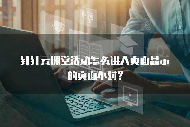 钉钉云课堂活动怎么进入页面显示的页面不对？