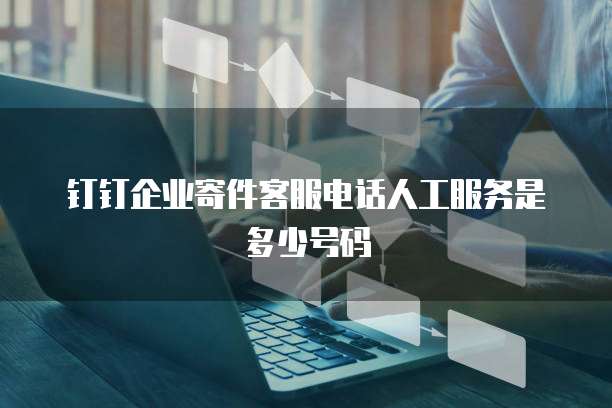钉钉企业寄件客服电话人工服务是多少号码