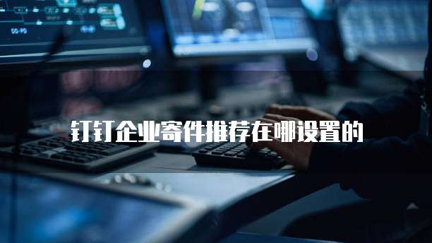 钉钉企业寄件推荐在哪设置的