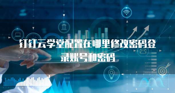 钉钉云学堂配置在哪里修改密码登录账号和密码