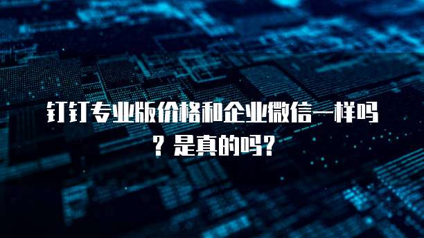 钉钉专业版价格和企业微信一样吗?是真的吗?