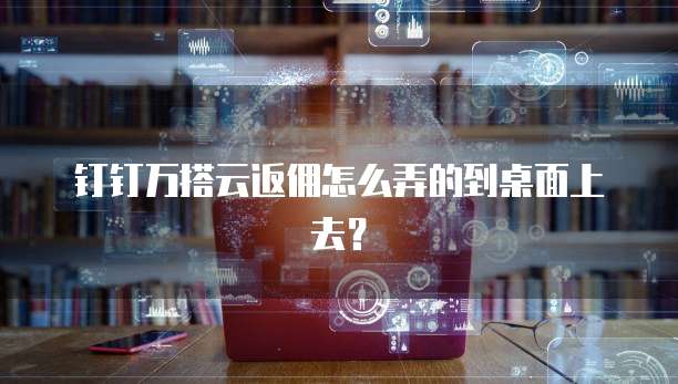 钉钉万搭云返佣怎么弄的到桌面上去?