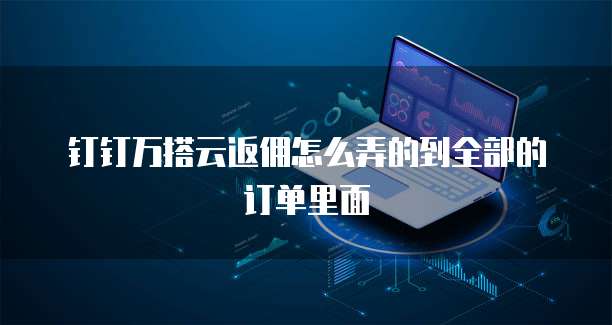 钉钉万搭云返佣怎么弄的到全部的订单里面