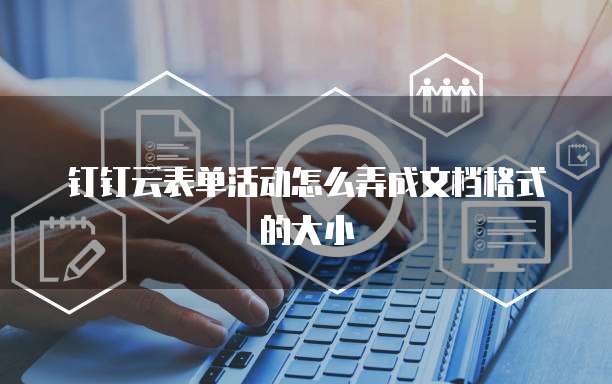 钉钉云表单活动怎么弄成文档格式的大小