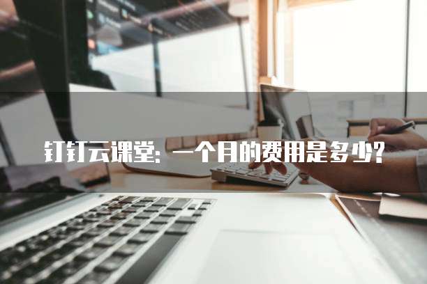 钉钉云课堂: 一个月的费用是多少?
