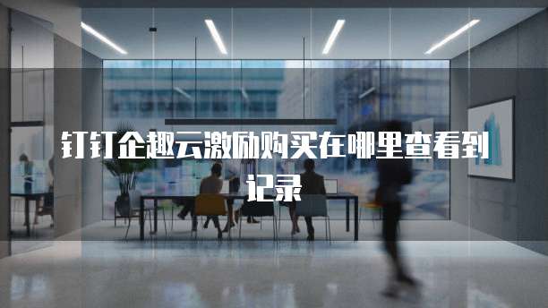 钉钉企趣云激励购买在哪里查看到记录