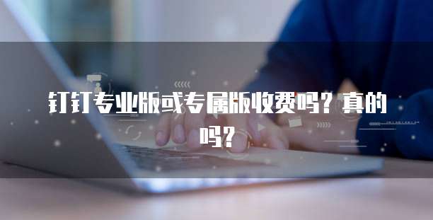 钉钉专业版或专属版收费吗?真的吗?