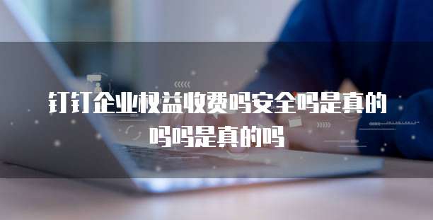 钉钉企业权益收费吗安全吗是真的吗吗是真的吗