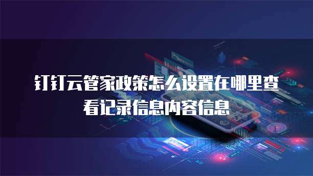 钉钉云管家政策怎么设置在哪里查看记录信息内容信息