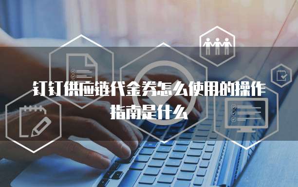 钉钉供应链代金券怎么使用的操作指南是什么