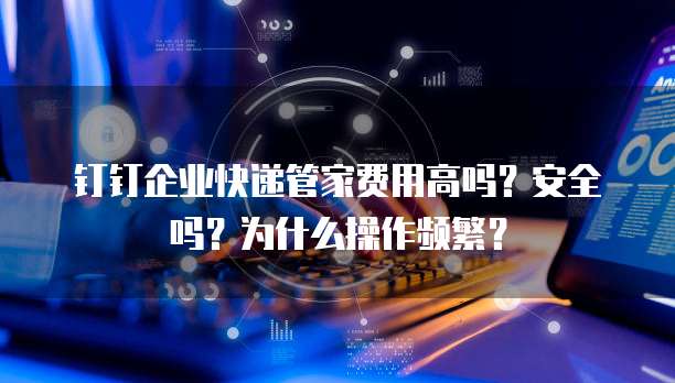 钉钉企业快递管家费用高吗?安全吗?为什么操作频繁?