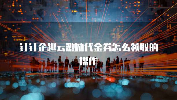 钉钉企趣云激励代金券怎么领取的操作