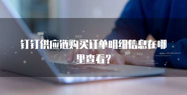 钉钉供应链购买订单明细信息在哪里查看?